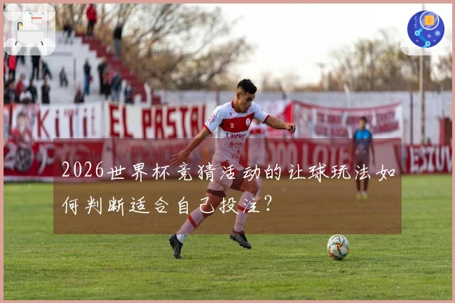 2026世界杯竞猜活动的让球玩法如何判断适合自己投注？