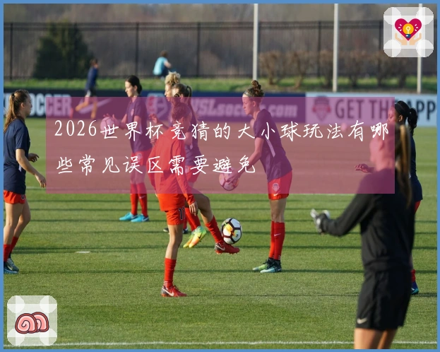 2026世界杯竞猜的大小球玩法有哪些常见误区需要避免