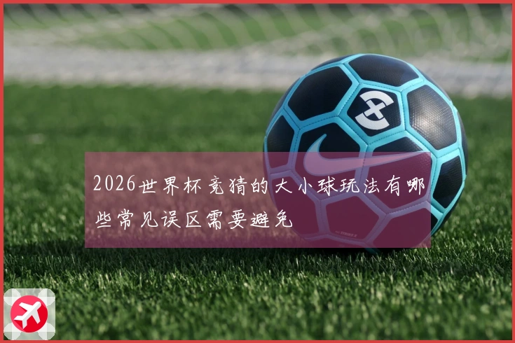 2026世界杯竞猜的大小球玩法有哪些常见误区需要避免